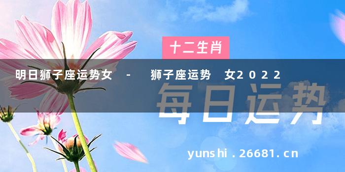 明日狮子座运势女 - 狮子座运势 女2022